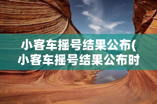 小客车摇号结果公布(小客车摇号结果公布时间)