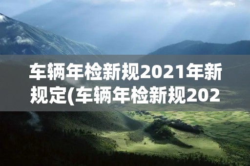 车辆年检新规2021年新规定(车辆年检新规2021年新规定逾期) 车辆年检新规2021年新规定(车辆年检新规2021年新规定逾期)