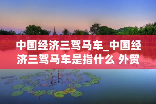 中国经济三驾马车_中国经济三驾马车是指什么 外贸 地产