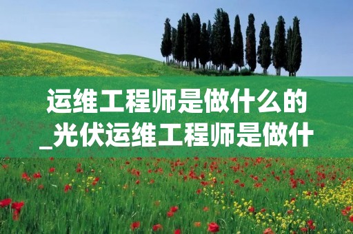 运维工程师是做什么的_光伏运维工程师是做什么的
