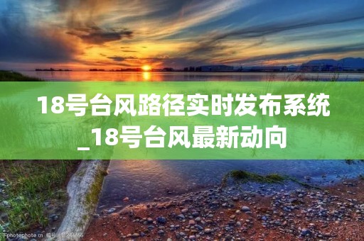 18号台风路径实时发布系统_18号台风最新动向 18号台风路径实时发布系统_18号台风最新动向