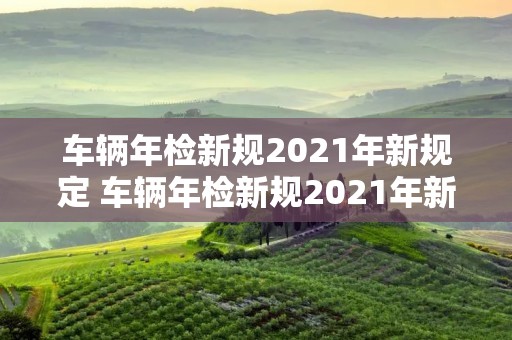 车辆年检新规2021年新规定 车辆年检新规2021年新规定逾期