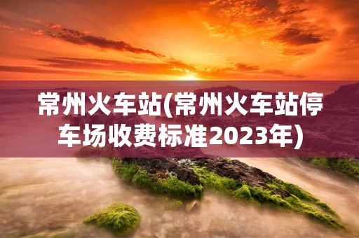 常州火车站(常州火车站停车场收费标准2023年)
