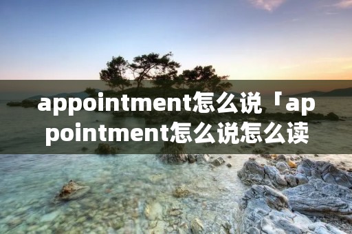 appointment怎么说「appointment怎么说怎么读」 appointment怎么说「appointment怎么说怎么读」