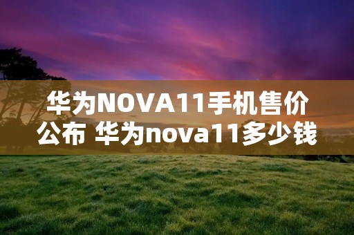 华为NOVA11手机售价公布 华为nova11多少钱 华为NOVA11手机售价公布 华为nova11多少钱