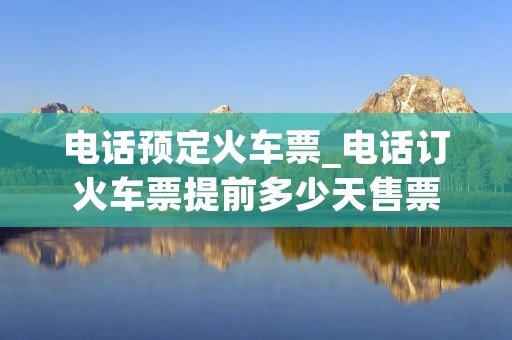 电话预定火车票_电话订火车票提前多少天售票