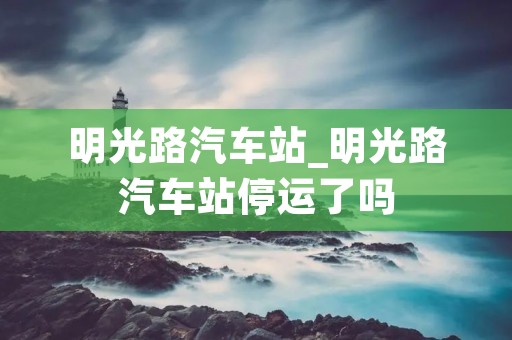 明光路汽车站_明光路汽车站停运了吗
