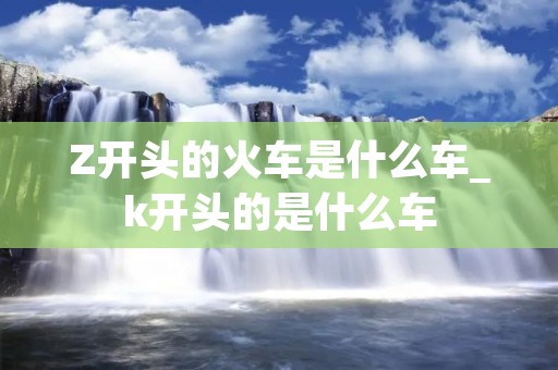 Z开头的火车是什么车_k开头的是什么车