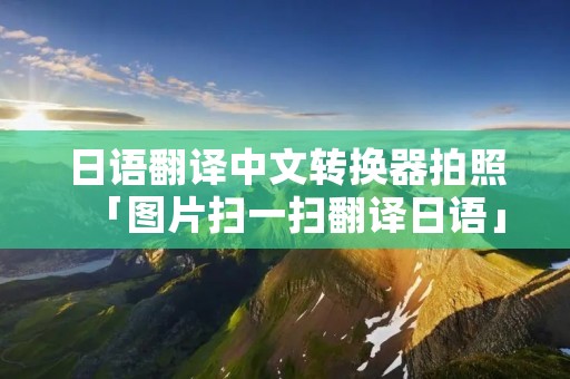 日语翻译中文转换器拍照「图片扫一扫翻译日语」