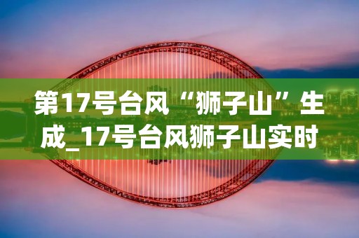 第17号台风“狮子山”生成_17号台风狮子山实时路径