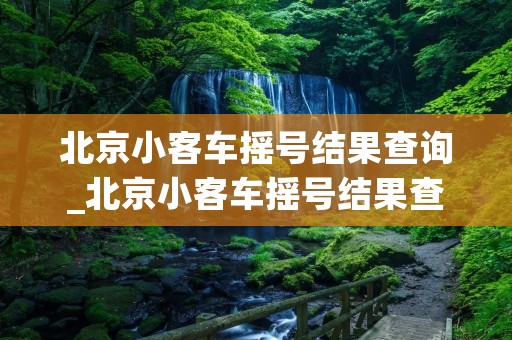 北京小客车摇号结果查询_北京小客车摇号结果查询官网