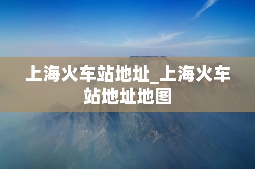 上海火车站地址_上海火车站地址地图 上海火车站地址_上海火车站地址地图