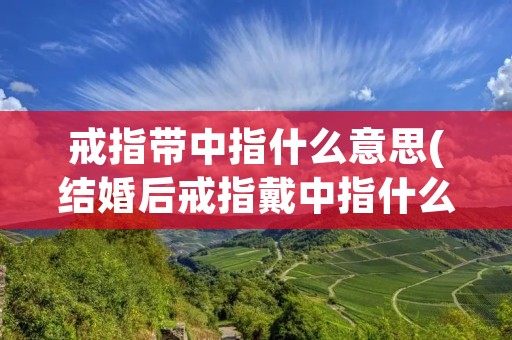 戒指带中指什么意思(结婚后戒指戴中指什么意思)