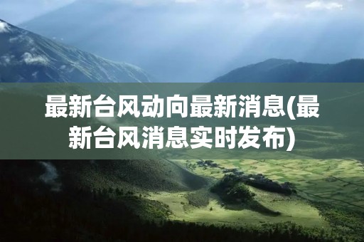最新台风动向最新消息(最新台风消息实时发布) 最新台风动向最新消息(最新台风消息实时发布)