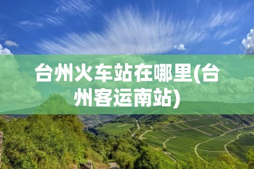 台州火车站在哪里(台州客运南站)