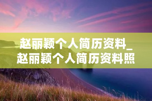 赵丽颖个人简历资料_赵丽颖个人简历资料照片