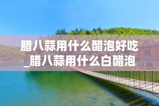 腊八蒜用什么醋泡好吃_腊八蒜用什么白醋泡