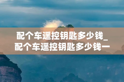配个车遥控钥匙多少钱_配个车遥控钥匙多少钱一把 配个车遥控钥匙多少钱_配个车遥控钥匙多少钱一把