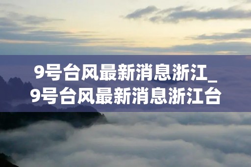 9号台风最新消息浙江_9号台风最新消息浙江台风 9号台风最新消息浙江_9号台风最新消息浙江台风
