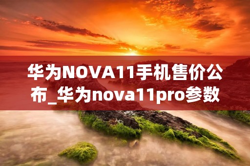 华为NOVA11手机售价公布_华为nova11pro参数