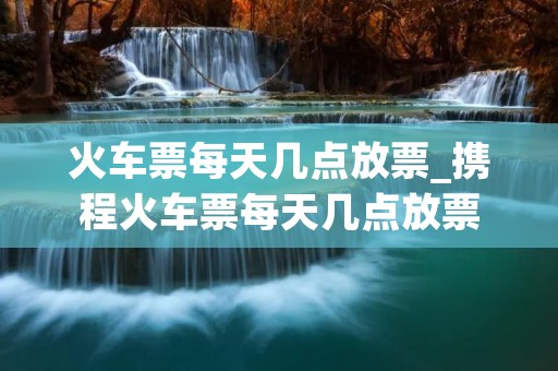 火车票每天几点放票_携程火车票每天几点放票