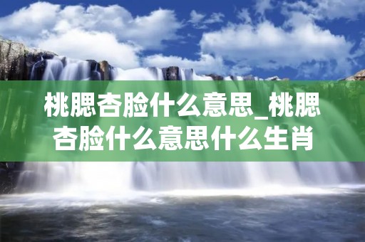 桃腮杏脸什么意思_桃腮杏脸什么意思什么生肖 桃腮杏脸什么意思_桃腮杏脸什么意思什么生肖