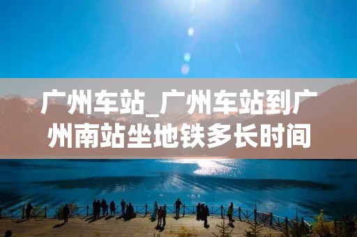 广州车站_广州车站到广州南站坐地铁多长时间