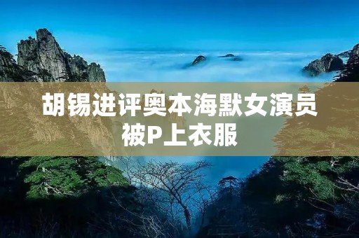 胡锡进评奥本海默女演员被P上衣服