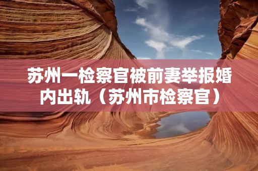 苏州一检察官被前妻举报婚内出轨(苏州市检察官) 苏州一检察官被前妻举报婚内出轨(苏州市检察官)