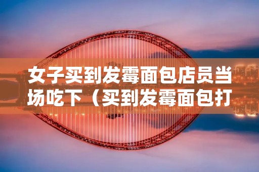 女子买到发霉面包店员当场吃下(买到发霉面包打什么电话投诉)