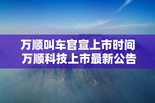万顺叫车官宣上市时间 万顺科技上市最新公告发布