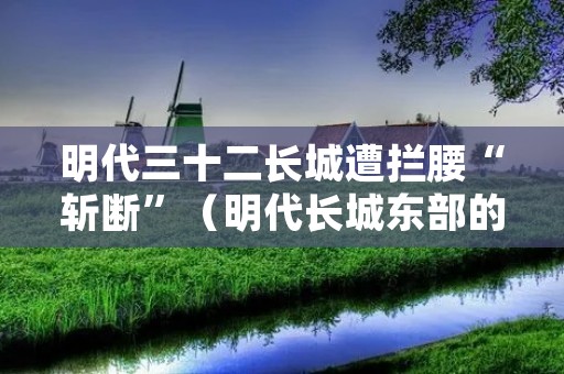 明代三十二长城遭拦腰“斩断”(明代长城东部的一个重要关隘)