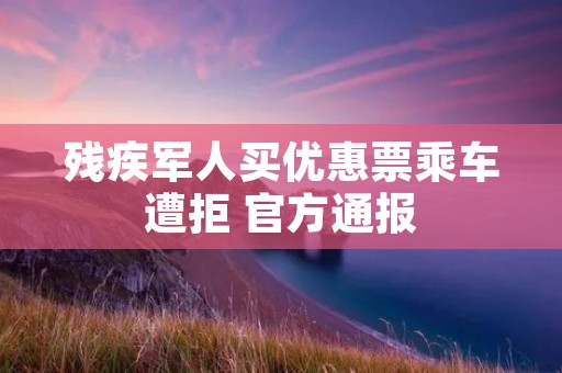 残疾军人买优惠票乘车遭拒 官方通报
