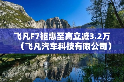 飞凡F7钜惠至高立减3.2万(飞凡汽车科技有限公司)