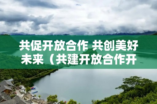 共促开放合作 共创美好未来(共建开放合作开放创新)