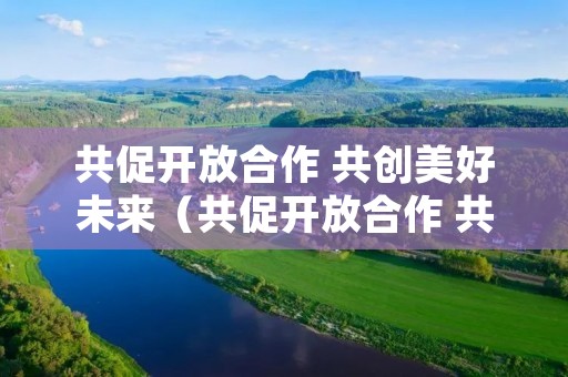 共促开放合作 共创美好未来(共促开放合作 共创美好未来心得体会)