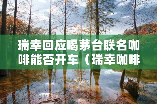 瑞幸回应喝茅台联名咖啡能否开车（瑞幸咖啡能喝吗）