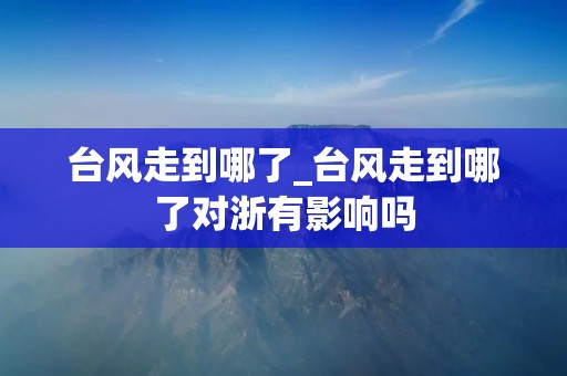 台风走到哪了_台风走到哪了对浙有影响吗 台风走到哪了_台风走到哪了对浙有影响吗