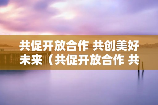 共促开放合作 共创美好未来(共促开放合作 共创美好未来心得体会)