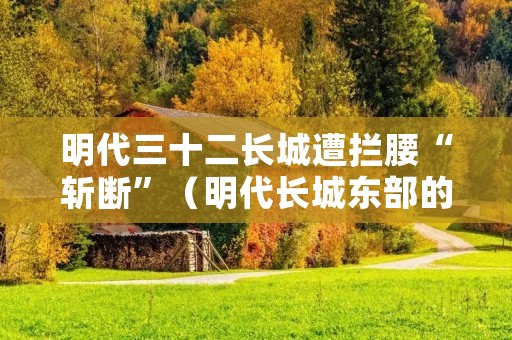 明代三十二长城遭拦腰“斩断”(明代长城东部的一个重要关隘)