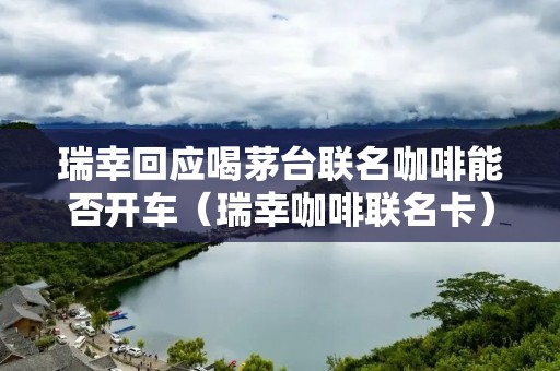 瑞幸回应喝茅台联名咖啡能否开车(瑞幸咖啡联名卡)