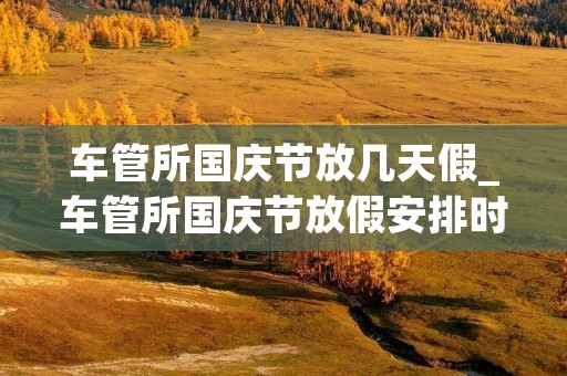 车管所国庆节放几天假_车管所国庆节放假安排时间表最新