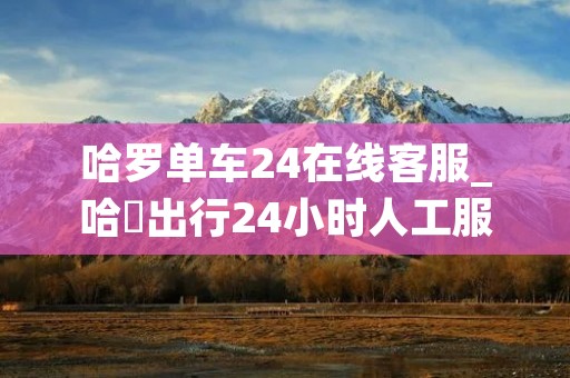 哈罗单车24在线客服_哈啰出行24小时人工服务热线