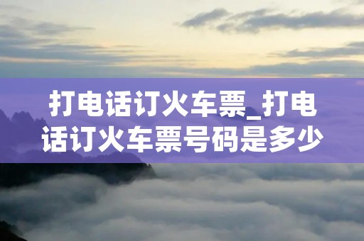 打电话订火车票_打电话订火车票号码是多少
