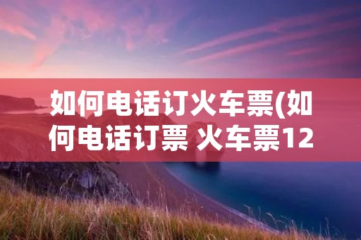如何电话订火车票(如何电话订票 火车票12306)