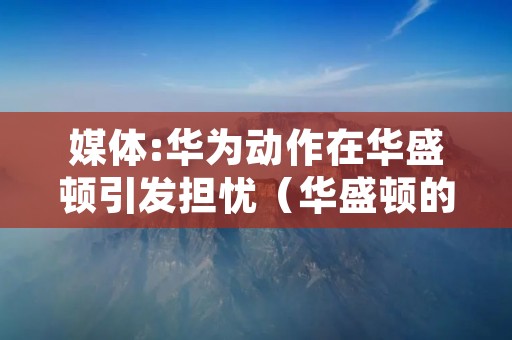 媒体:华为动作在华盛顿引发担忧(华盛顿的活动)