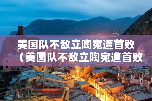 美国队不敌立陶宛遭首败（美国队不敌立陶宛遭首败是真的吗）