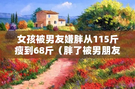 女孩被男友嫌胖从115斤瘦到68斤（胖了被男朋友嫌弃）