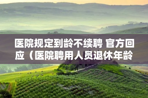 医院规定到龄不续聘 官方回应(医院聘用人员退休年龄)