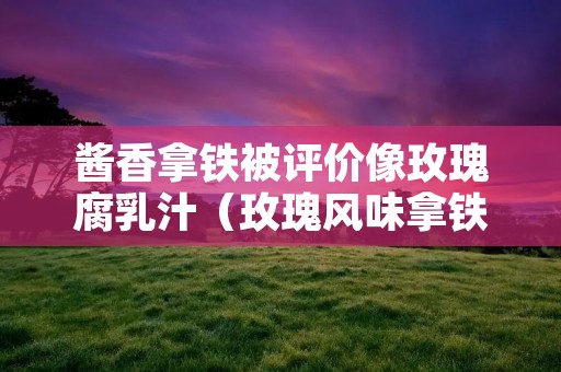 酱香拿铁被评价像玫瑰腐乳汁（玫瑰风味拿铁）